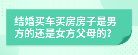 结婚买车买房房子是男方的还是女方父母的？