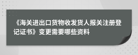 《海关进出口货物收发货人报关注册登记证书》变更需要哪些资料