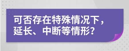 可否存在特殊情况下，延长、中断等情形？