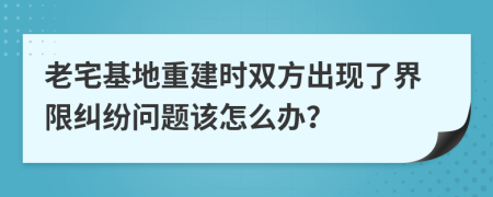 老宅基地重建时双方出现了界限纠纷问题该怎么办？