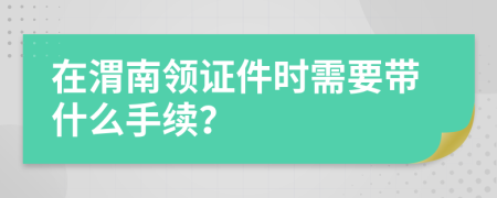 在渭南领证件时需要带什么手续？