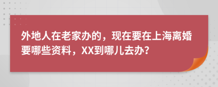 外地人在老家办的，现在要在上海离婚要哪些资料，XX到哪儿去办？