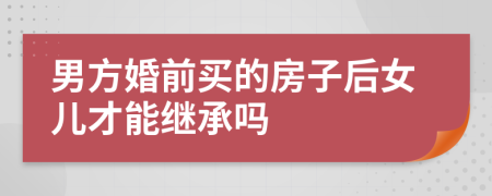 男方婚前买的房子后女儿才能继承吗