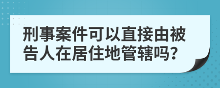 刑事案件可以直接由被告人在居住地管辖吗？