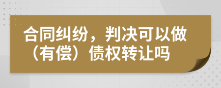 合同纠纷，判决可以做（有偿）债权转让吗