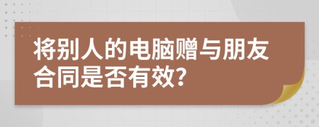 将别人的电脑赠与朋友合同是否有效？