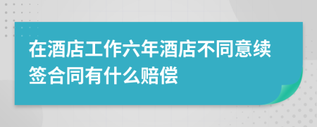 在酒店工作六年酒店不同意续签合同有什么赔偿