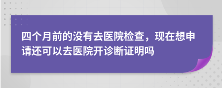 四个月前的没有去医院检查，现在想申请还可以去医院开诊断证明吗