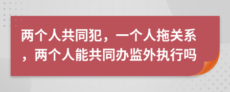 两个人共同犯，一个人拖关系，两个人能共同办监外执行吗