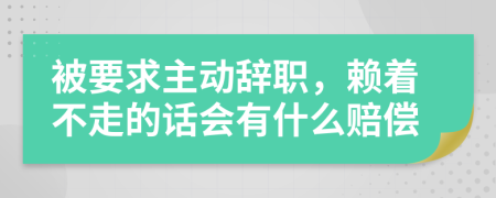 被要求主动辞职，赖着不走的话会有什么赔偿