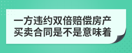 一方违约双倍赔偿房产买卖合同是不是意味着