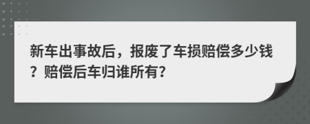 新车出事故后，报废了车损赔偿多少钱？赔偿后车归谁所有？
