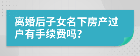 离婚后子女名下房产过户有手续费吗？