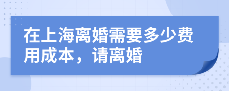 在上海离婚需要多少费用成本，请离婚