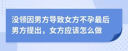 没领因男方导致女方不孕最后男方提出，女方应该怎么做