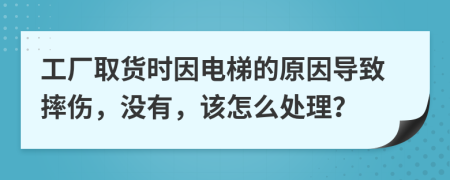 工厂取货时因电梯的原因导致摔伤，没有，该怎么处理？