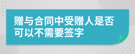 赠与合同中受赠人是否可以不需要签字