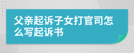 父亲起诉子女打官司怎么写起诉书