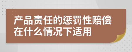 产品责任的惩罚性赔偿在什么情况下适用