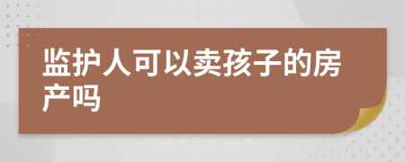 监护人可以卖孩子的房产吗