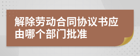 解除劳动合同协议书应由哪个部门批准