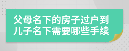 父母名下的房子过户到儿子名下需要哪些手续