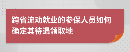 跨省流动就业的参保人员如何确定其待遇领取地