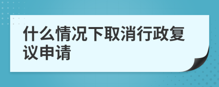 什么情况下取消行政复议申请