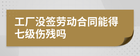 工厂没签劳动合同能得七级伤残吗