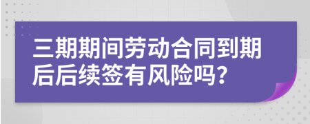 三期期间劳动合同到期后后续签有风险吗？