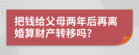 把钱给父母两年后再离婚算财产转移吗?