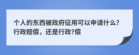 个人的东西被政府征用可以申请什么?行政赔偿，还是行政?偿