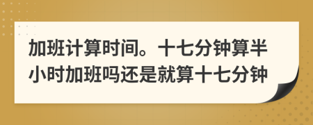 加班计算时间。十七分钟算半小时加班吗还是就算十七分钟