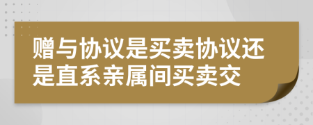 赠与协议是买卖协议还是直系亲属间买卖交