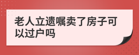 老人立遗嘱卖了房子可以过户吗