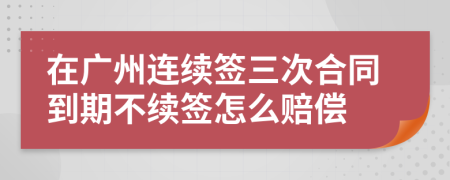 在广州连续签三次合同到期不续签怎么赔偿