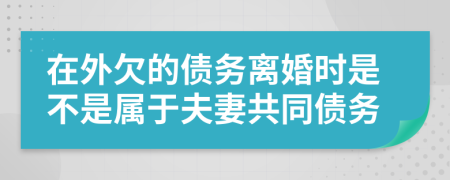 在外欠的债务离婚时是不是属于夫妻共同债务