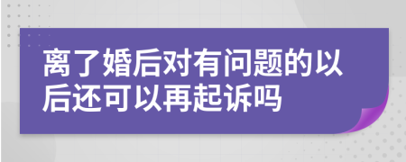 离了婚后对有问题的以后还可以再起诉吗