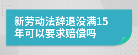 新劳动法辞退没满15年可以要求赔偿吗