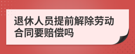 退休人员提前解除劳动合同要赔偿吗