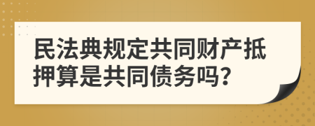 民法典规定共同财产抵押算是共同债务吗？