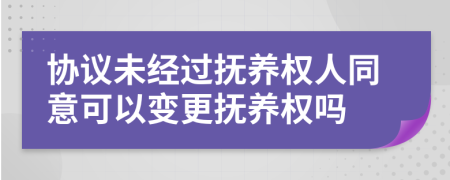 协议未经过抚养权人同意可以变更抚养权吗