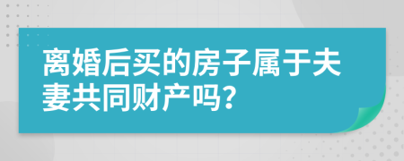 离婚后买的房子属于夫妻共同财产吗？