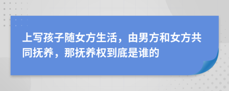 上写孩子随女方生活，由男方和女方共同抚养，那抚养权到底是谁的