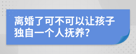 离婚了可不可以让孩子独自一个人抚养？
