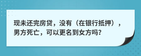 现未还完房贷，没有（在银行抵押），男方死亡，可以更名到女方吗？