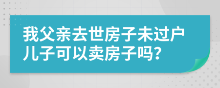 我父亲去世房子未过户儿子可以卖房子吗？