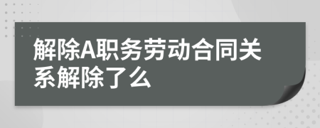 解除A职务劳动合同关系解除了么