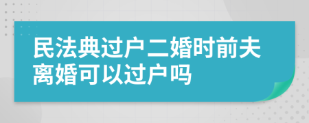 民法典过户二婚时前夫离婚可以过户吗