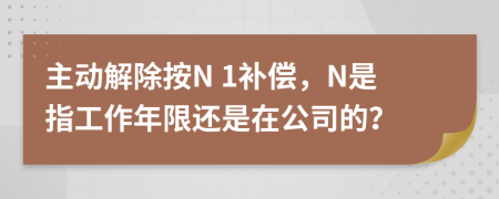 主动解除按N 1补偿，N是指工作年限还是在公司的？